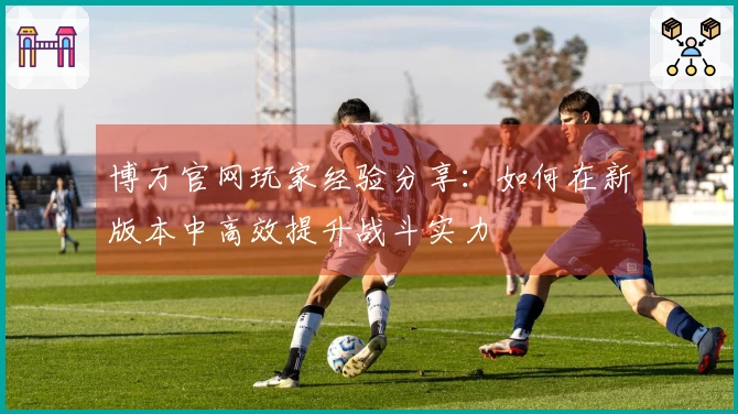 博万官网玩家经验分享：如何在新版本中高效提升战斗实力