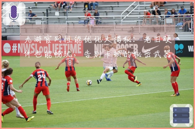 九游官网性能优化大揭秘：老旧硬件也能畅玩，告别卡顿的秘密武器！