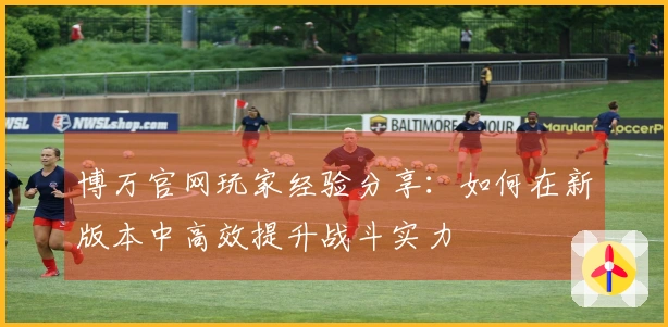 博万官网玩家经验分享：如何在新版本中高效提升战斗实力