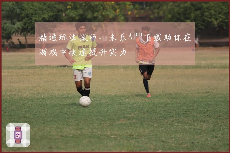 精通玩法技巧，米乐APP下载助你在游戏中快速提升实力